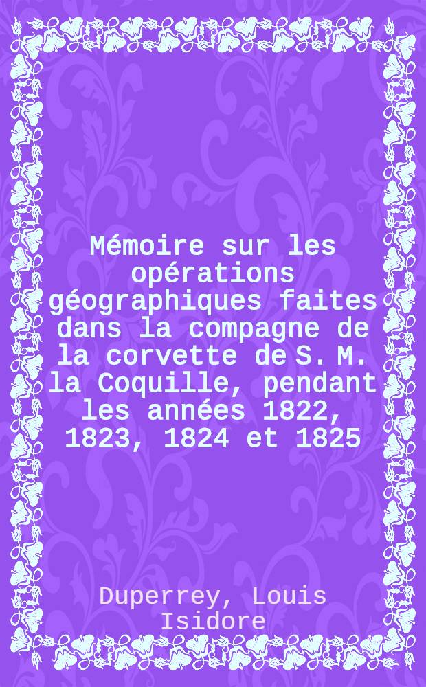 M&eacute;moire sur les op&eacute;rations g&eacute;ographiques faites dans la compagne de la corvette de S. M. la Coquille, pendant les ann&eacute;es 1822, 1823, 1824 et 1825