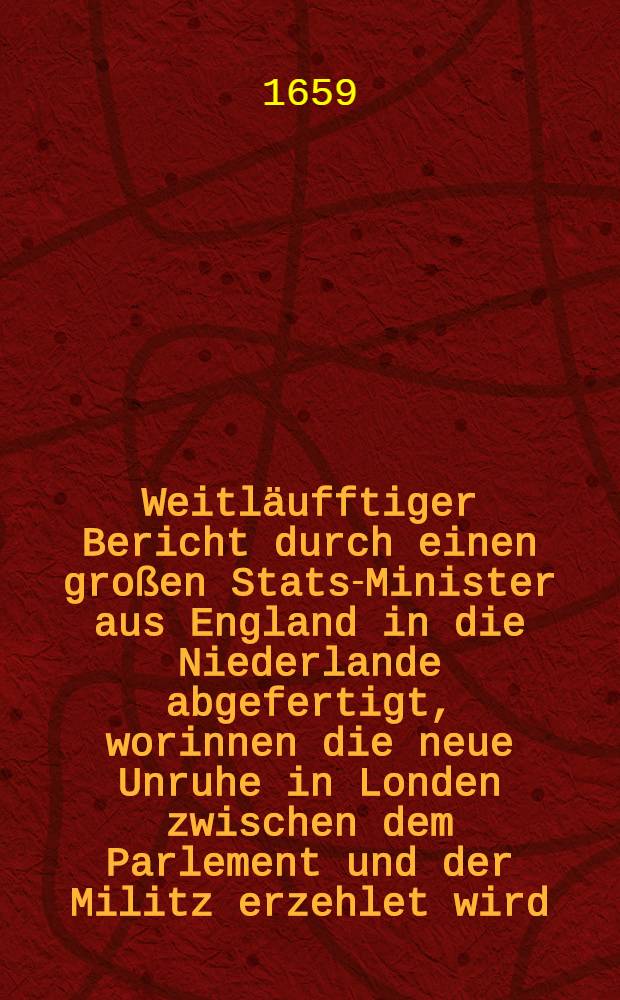 Weitläufftiger Bericht durch einen großen Stats-Minister aus England in die Niederlande abgefertigt, worinnen die neue Unruhe in Londen zwischen dem Parlement und der Militz erzehlet wird, item in was vor einem zustande die ietzige Regierung, woraus gar leichtlich zu ersehen, was und wie viel auff diese unbeständige Nation zu bauen, Londen, den 4. Novembr. 1659