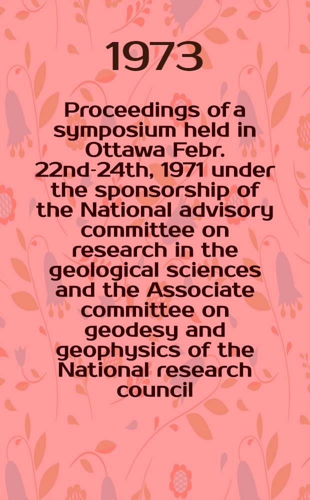 Proceedings of a symposium held in Ottawa Febr. 22nd-24th, 1971 under the sponsorship of the National advisory committee on research in the geological sciences and the Associate committee on geodesy and geophysics of the National research council
