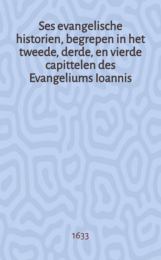 [Ses evangelische historien, begrepen in het tweede, derde, en vierde capittelen des Evangeliums Ioannis : Uyt het Enghelsch overgezet