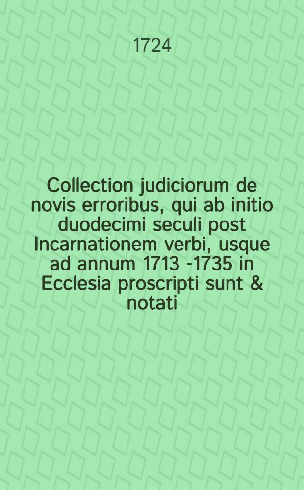 Collection judiciorum de novis erroribus, qui ab initio duodecimi seculi post Incarnationem verbi, usque ad annum 1713 [-1735] in Ecclesia proscripti sunt & notati... : Cum notis, observationibus, & variis monumentis ad theologicas res petrinentibus
