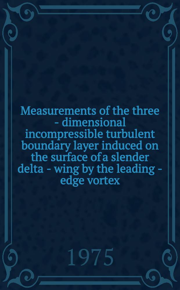 Measurements of the three - dimensional incompressible turbulent boundary layer induced on the surface of a slender delta - wing by the leading - edge vortex