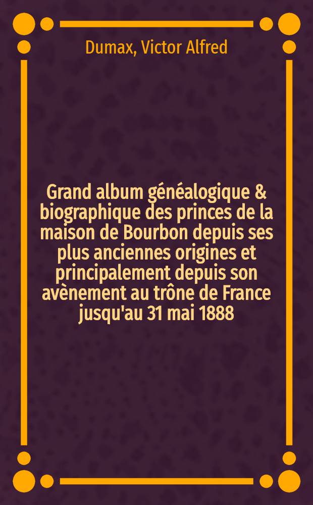 Grand album généalogique & biographique des princes de la maison de Bourbon depuis ses plus anciennes origines et principalement depuis son avènement au trône de France jusqu'au 31 mai 1888
