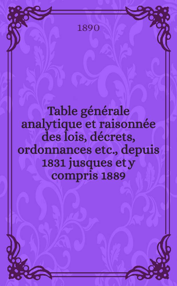 Table générale analytique et raisonnée des lois, décrets, ordonnances etc., depuis 1831 jusques et y compris 1889 : Ouvrage faisant suite à la Table générale publ. en 1834, contenant les documents législatifs et autres insérés de 1788 à 1830, formant ainsi la table générale de la législation fr. depuis 1788 jusqu'à 1889 incl. et complétant la Collection complète de lois, fondée par J. B. Duvergier ..