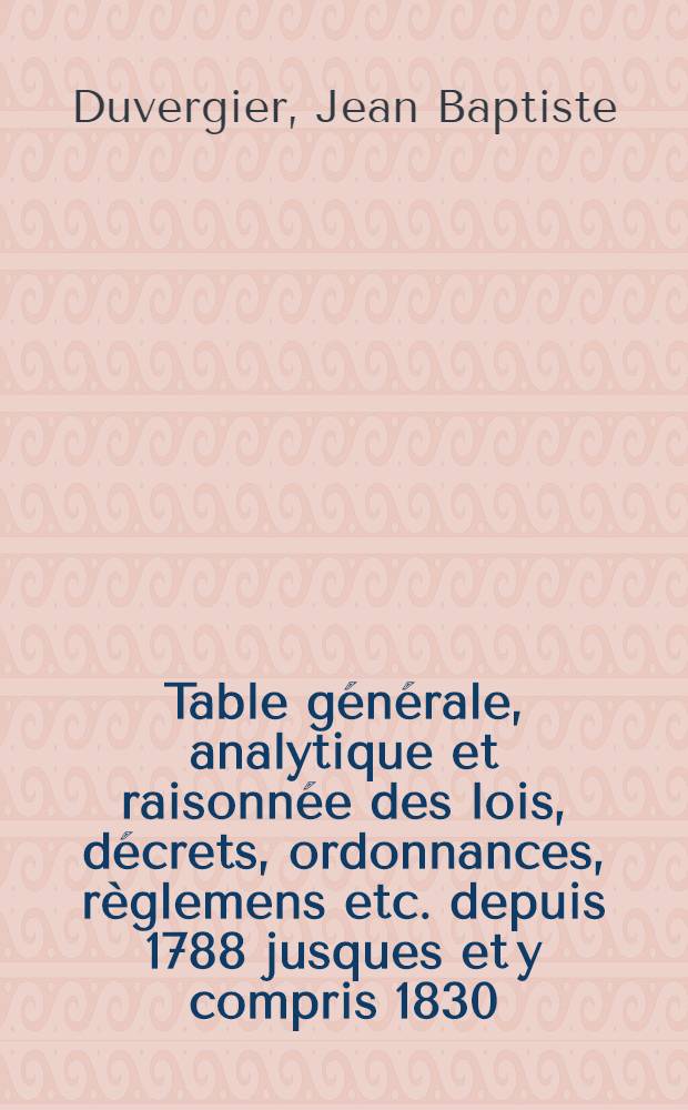 Table générale, analytique et raisonnée des lois, décrets, ordonnances, règlemens etc. depuis 1788 jusques et y compris 1830 : Ouvrage faisant suite à la Collection complète des lois, comp. pour servir de table particulière à tous les recueils de lois et surtout au Bull. offic