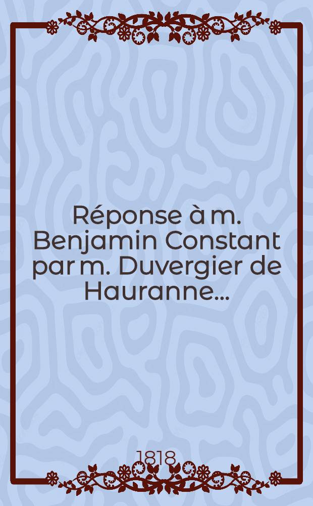 Réponse à m. Benjamin Constant par m. Duvergier de Hauranne ... : A propos du chapitre d'un de ses Livres intitulé "Du choix de nos députés"
