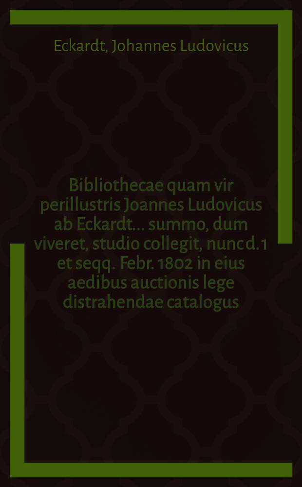 Bibliothecae quam vir perillustris Joannes Ludovicus ab Eckardt... summo, dum viveret, studio collegit, nunc d. 1 et seqq. Febr. 1802 in eius aedibus auctionis lege distrahendae catalogus ... defuncti gener Frider. Imman. Niethammer