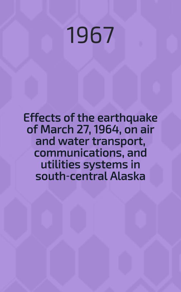Effects of the earthquake of March 27, 1964, on air and water transport, communications, and utilities systems in south-central Alaska : A description of the description and damage that all systems sustained from seismic vibrations and tectonic changes and from the slades, waves, and fires cansed by the earthquake