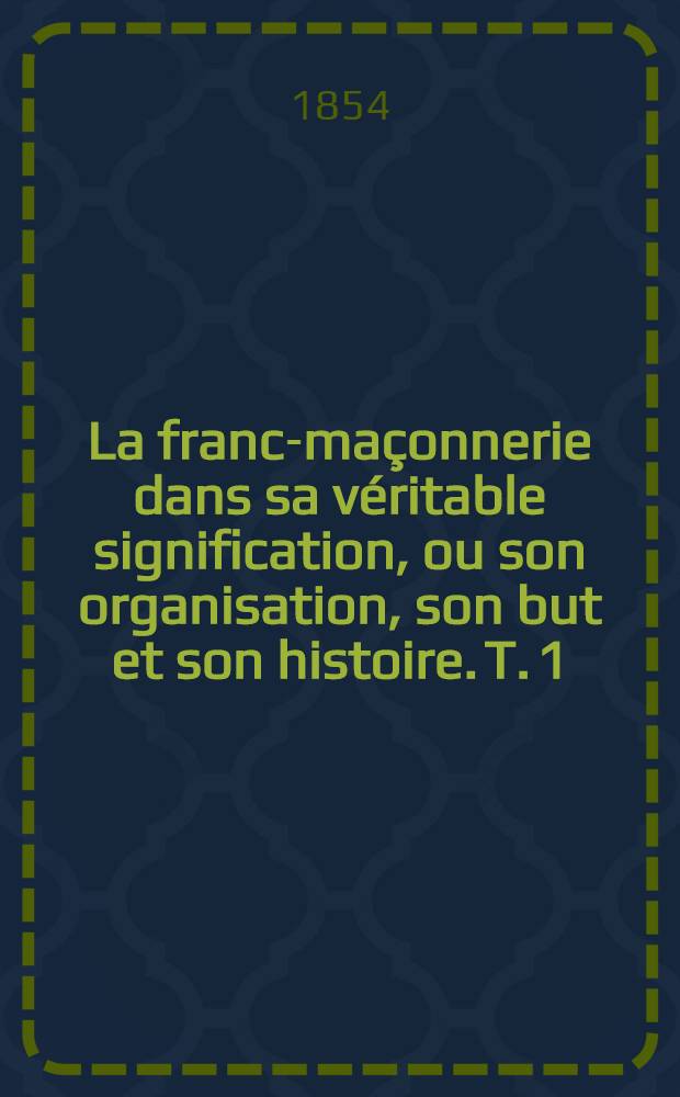 La franc-maçonnerie dans sa véritable signification, ou son organisation, son but et son histoire. T. 1 : Organisation et but