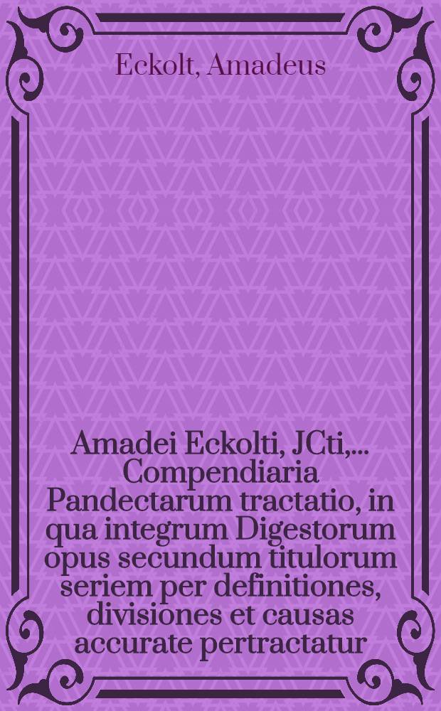 ... Amadei Eckolti, JCti, ... Compendiaria Pandectarum tractatio, in qua integrum Digestorum opus secundum titulorum seriem per definitiones, divisiones et causas accurate pertractatur, controversiae famosiores dextre deciduntur, contrariique subinde textus conciliantur, adjuncto ubique jure morum et cumprimis Saxonico : Attextus est index rerum et verborum perspicuus