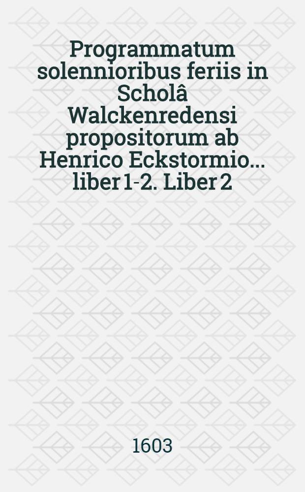 Programmatum solennioribus feriis in Schol&acirc; Walckenredensi propositorum ab Henrico Eckstormio ... liber 1-2. Liber 2