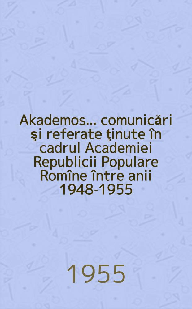 Akademos. ... comunicări şi referate ţinute în cadrul Academiei Republicii Populare Romîne între anii 1948-1955