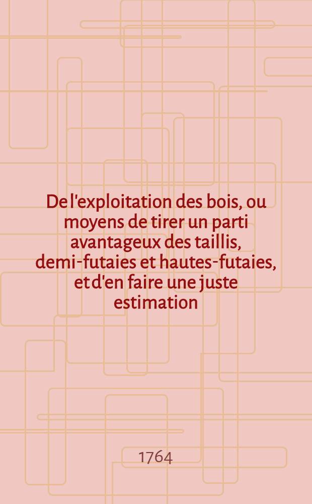 De l'exploitation des bois, ou moyens de tirer un parti avantageux des taillis, demi-futaies et hautes-futaies, et d'en faire une juste estimation : Avec la description des arts qui se pratiquent dans les for&ecirc;ts Faisant partie du trait&eacute; complet des bois & des forests Ouvrage enrichi de figures en taille-douce. P. 2