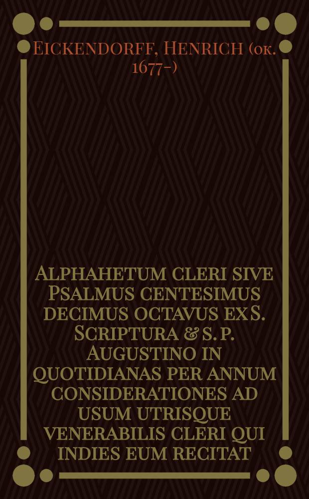 Alphahetum cleri sive Psalmus centesimus decimus octavus ex S. Scriptura & s. p. Augustino in quotidianas per annum considerationes ad usum utrisque venerabilis cleri qui indies eum recitat, elucidatus ab Henrico Eickendorff ...