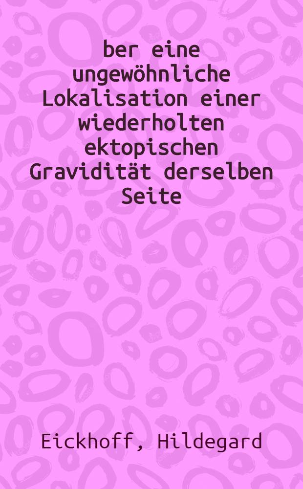 Über eine ungewöhnliche Lokalisation einer wiederholten ektopischen Gravidität derselben Seite : Inaug.-Diss. zur Erlangung der med. Doktorwürde an der ... Univ. zu Berlin
