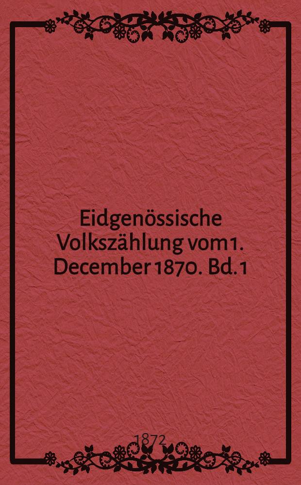 Eidgenössische Volkszählung vom 1. December 1870. Bd. 1 : Die Bevölkerungnach Geschlecht, Civilstand, Heimath, Aufenthalt, Religion, Gebrechen, Sprachverhältnissen, nebst der Zahl der Haushaltungen, der Wohnhäuser und bewohnbaren Räume