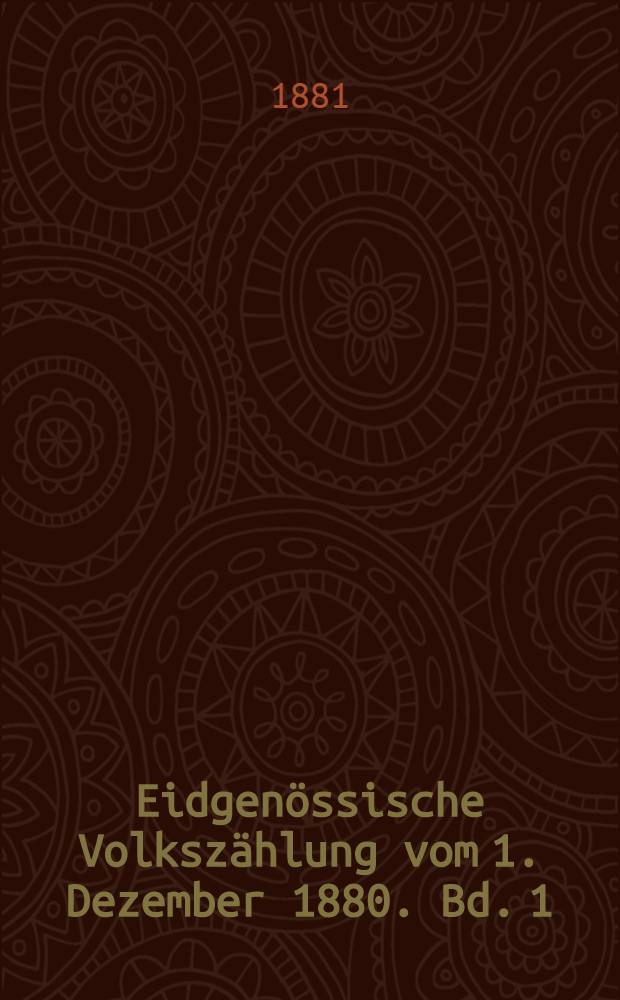 Eidgenössische Volkszählung vom 1. Dezember 1880. Bd. 1 : Die Bevölkerung nach Geschlecht, Altersperioden, Civilistand, Heimath, Aufenthalt, Konfession Sprache, nebst der Zahl der Haushaltungen un der bewohnten Häuser und Räumlickeiten