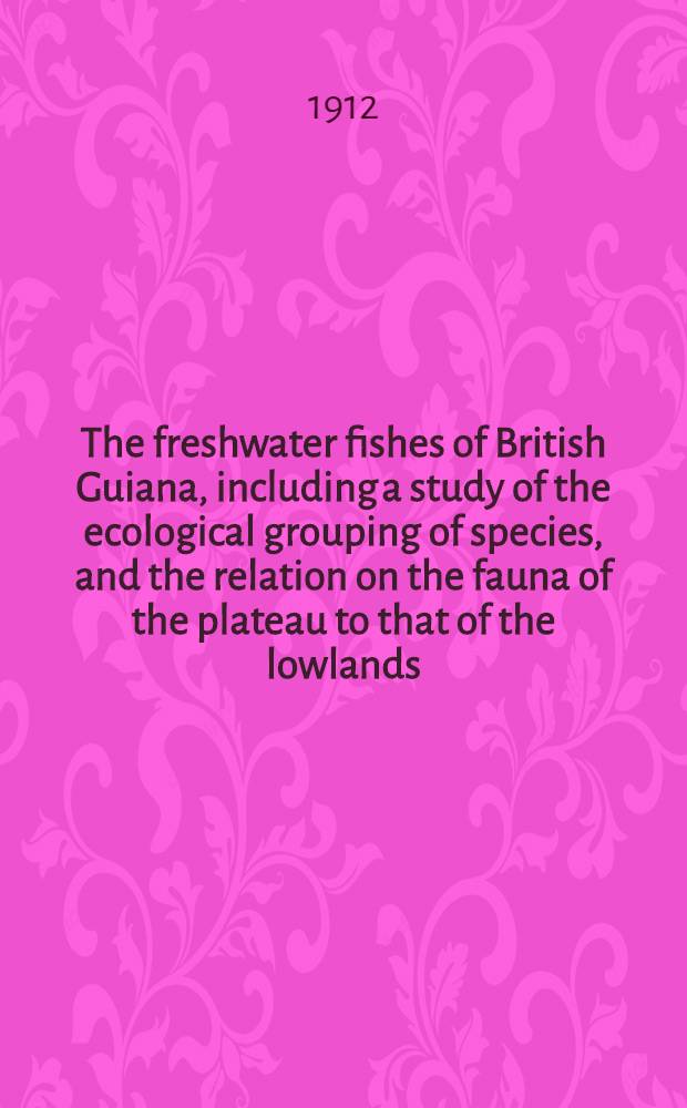 The freshwater fishes of British Guiana, including a study of the ecological grouping of species, and the relation on the fauna of the plateau to that of the lowlands