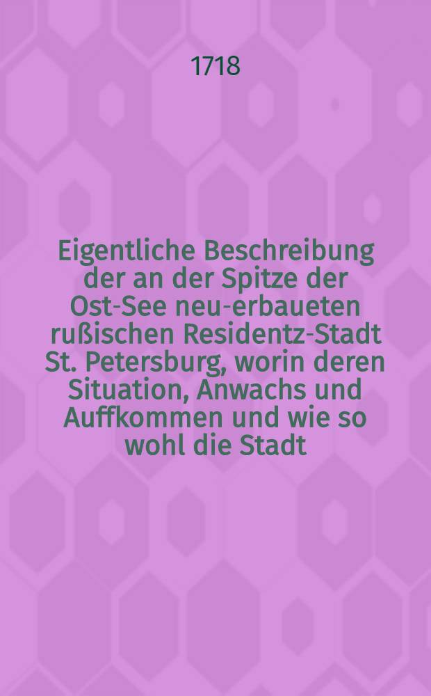 Eigentliche Beschreibung der an der Spitze der Ost-See neu-erbaueten rußischen Residentz-Stadt St. Petersburg, worin deren Situation, Anwachs und Auffkommen und wie so wohl die Stadt, als auch die Vestung gegenwärtig beschaffen : Imgleichen der neue See-Haven, das Castel Crohn-Schlott, und die gegen über liegenden neu-erbaueten Palatia, nebst einigen besondern und curieusen Anmerckungen auffs genaueste vorgestellet ..