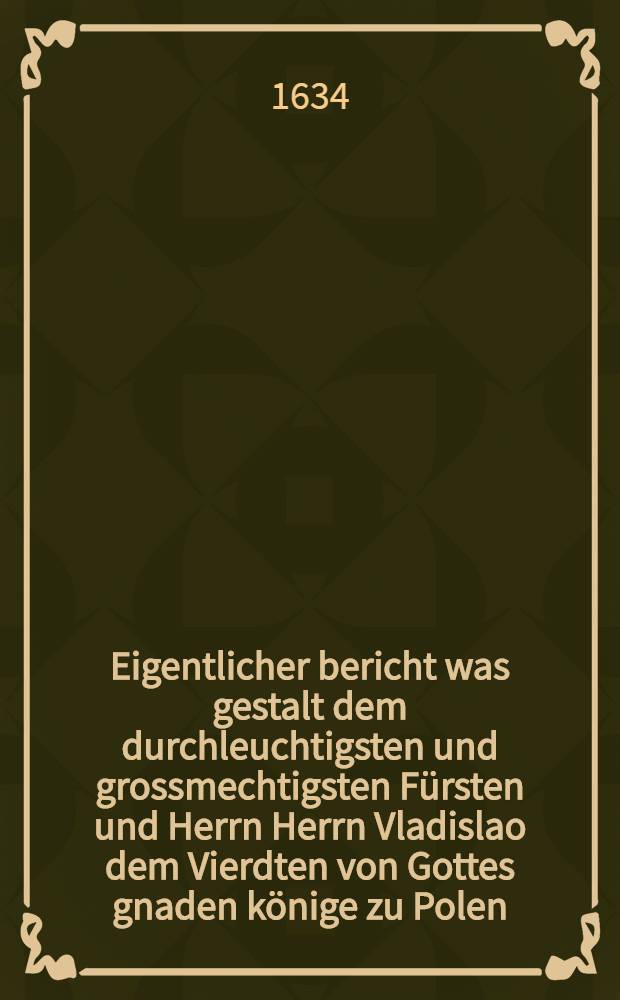 Eigentlicher bericht was gestalt dem durchleuchtigsten und grossmechtigsten Fürsten und Herrn Herrn Vladislao dem Vierdten von Gottes gnaden könige zu Polen ... & c. in Gegenwart ihrer königl. majestet hochansehenlichen Herren commissarien die gebührende huldigungs Pflicht von der Stadt Dantzigk geleistet und abgeleget worden : Aus hochgemelter Herren königlichen commissarien Canceley publiciret im Jahr 1634