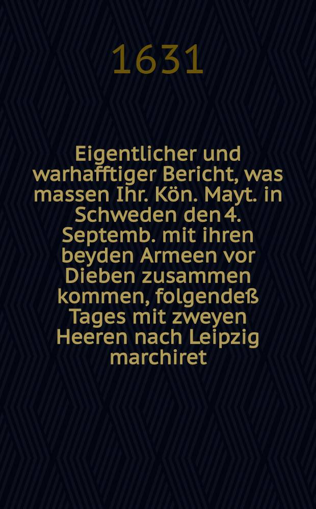 Eigentlicher und warhafftiger Bericht, was massen Ihr. Kön. Mayt. in Schweden den 4. Septemb. mit ihren beyden Armeen vor Dieben zusammen kommen, folgendeß Tages mit zweyen Heeren nach Leipzig marchiret, und wie sie bey Dorff Breytenfeldt den Tilli angetroffen, mit ihm geschlagen und mit Gottes Hülff ... gesieget, und des Tilli Armee gantz getrennet und in die Flucht gejaget ...