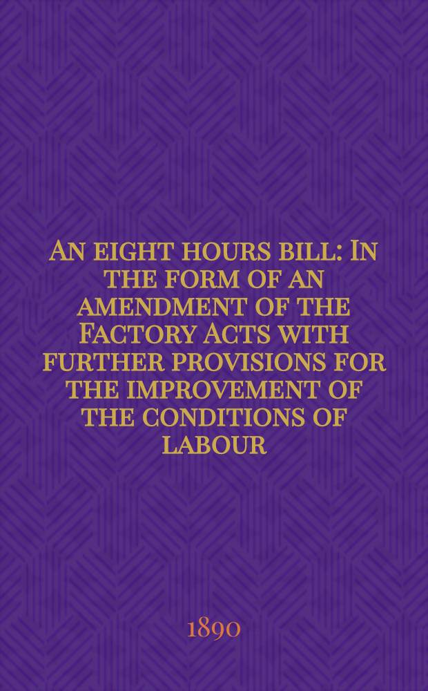An eight hours bill : In the form of an amendment of the Factory Acts with further provisions for the improvement of the conditions of labour