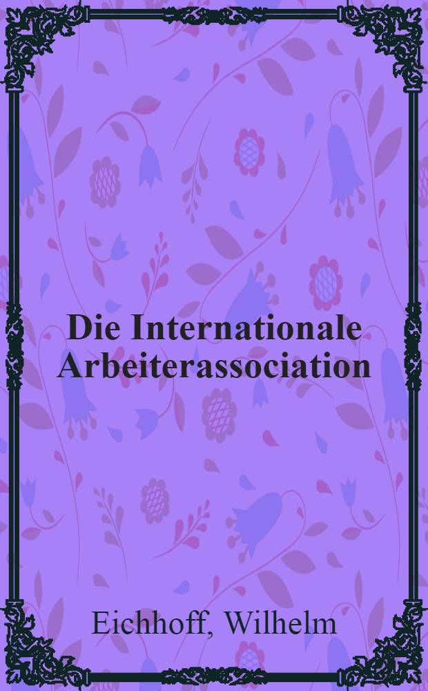 Die Internationale Arbeiterassociation : Ihre Gründung, Organisation, politisch-sociale Thätigkeit u. Ausbreitung