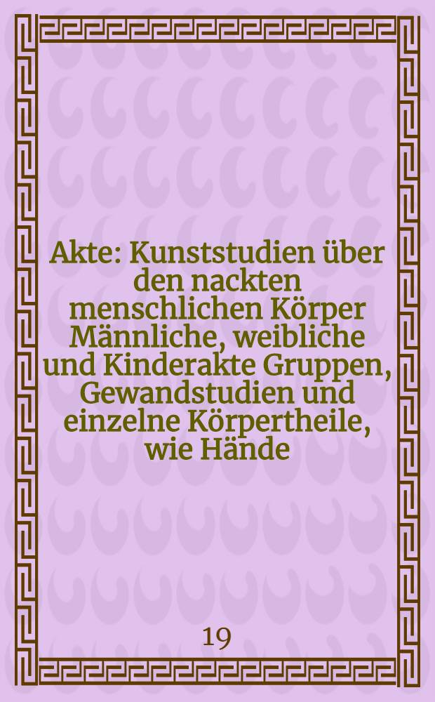 Akte : Kunststudien über den nackten menschlichen Körper Männliche, weibliche und Kinderakte Gruppen, Gewandstudien und einzelne Körpertheile, wie Hände, Füsse etc. Ser. 3 : Vierzig Tafeln