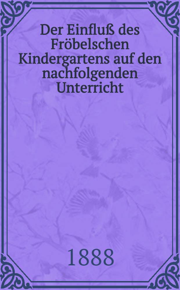 Der Einfluß des Fröbelschen Kindergartens auf den nachfolgenden Unterricht : Mit einem Anhange: Pädagogische Kernstellen aus Fröbels Schriften von Ernst Schreck