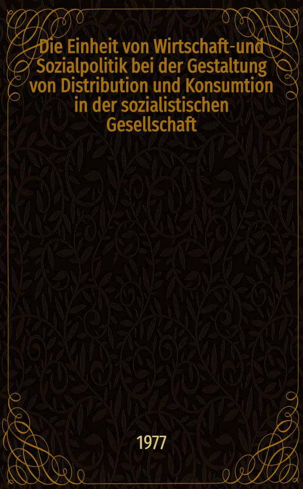 Die Einheit von Wirtschafts- und Sozialpolitik bei der Gestaltung von Distribution und Konsumtion in der sozialistischen Gesellschaft : Protokoll-Bd. der wiss. Konferenz der Sekt. Wirtschaftwissenschaften im Jahre 1977