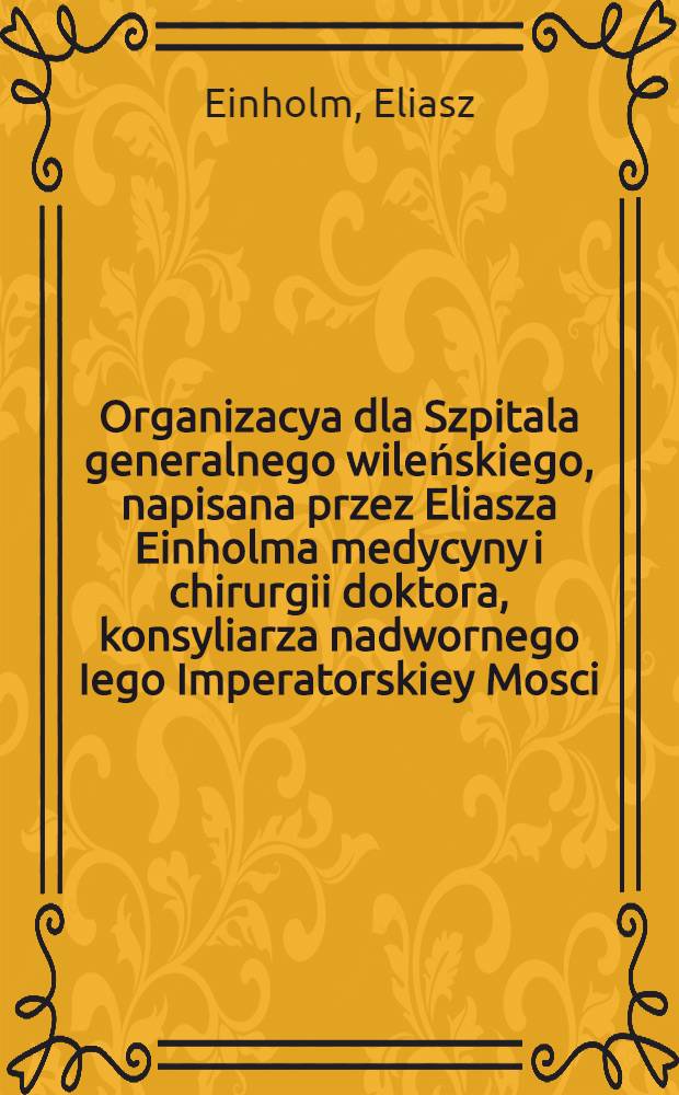 Organizacya dla Szpitala generalnego wileńskiego, napisana przez Eliasza Einholma medycyny i chirurgii doktora, konsyliarza nadwornego Iego Imperatorskiey Mosci, inspektora Administracyi medycyalnéy, członka aktualnego Kommissyi szpitalnéy litewskiéy, członka Akademii wileńskiéy i glównego medyka Szpitala sekretnego