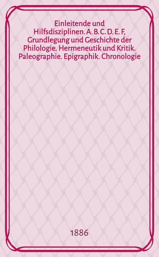 Einleitende und Hilfsdisziplinen. A. B. C. D. E. F, Grundlegung und Geschichte der Philologie. Hermeneutik und Kritik. Paleographie. Epigraphik. Chronologie. Metrologie