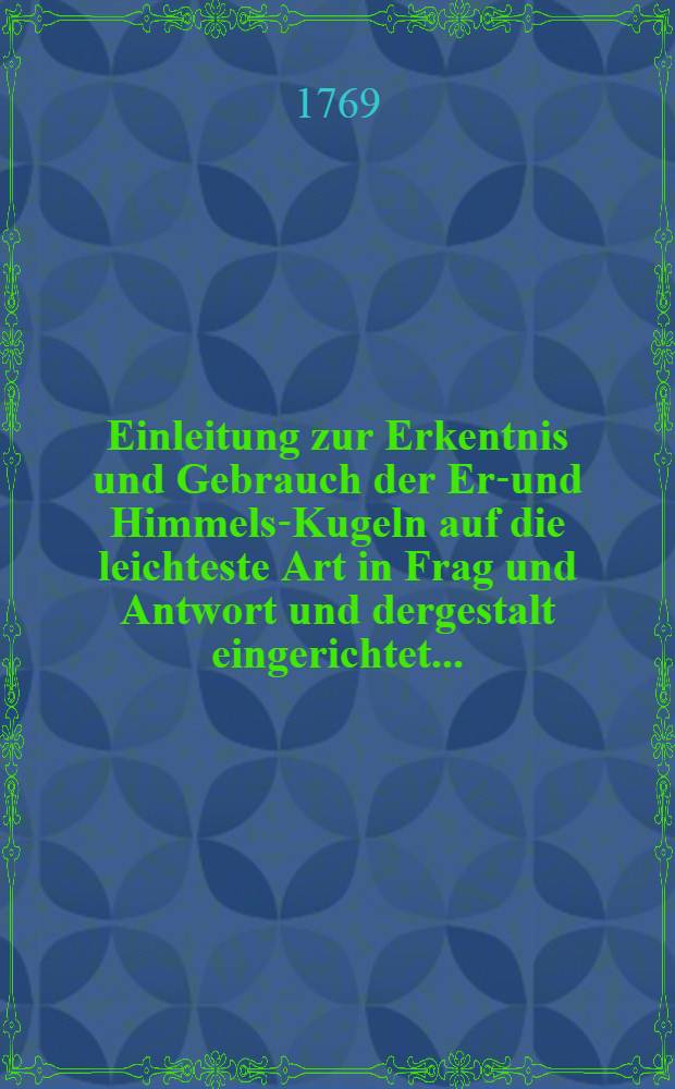 Einleitung zur Erkentnis und Gebrauch der Erd- und Himmels-Kugeln auf die leichteste Art in Frag und Antwort und dergestalt eingerichtet ... : Mit illuminierten Kupfern erläut. und verm