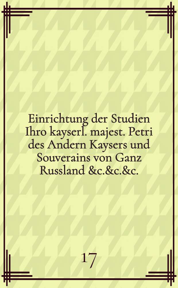 Einrichtung der Studien Ihro kayserl. majest. Petri des Andern Kaysers und Souverains von Ganz Russland &c.&c.&c. : Wie solche von Ihro Excellentz dem Herrn Reichs-Vice-Cantzler und Geheim den Rath Baron von Ostermann, als ihrer kayserl. Majestät Ober-Hoff-Meistern angeordnet worden