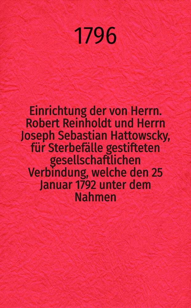 Einrichtung der von Herrn. Robert Reinholdt und Herrn Joseph Sebastian Hattowscky, für Sterbefälle gestifteten gesellschaftlichen Verbindung, welche den 25 Januar 1792 unter dem Nahmen, der Erwartungs-Sterbe-Casse, in St. Petersburg eröfnet worden ist