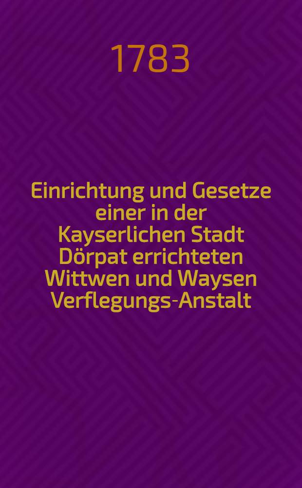 Einrichtung und Gesetze einer in der Kayserlichen Stadt Dörpat errichteten Wittwen und Waysen Verflegungs-Anstalt