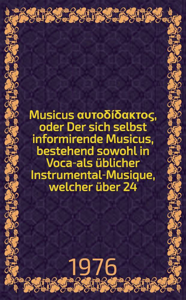 Musicus αυτοδίδακτος, oder Der sich selbst informirende Musicus, bestehend sowohl in Vocal- als üblicher Instrumental-Musique, welcher über 24. Sorten sowohl mit Saiten bezogener als blaßender und schlagender Instrumente beschreibet ...