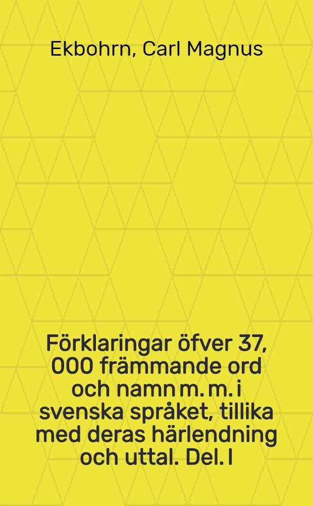 F&ouml;rklaringar &ouml;fver 37, 000 fr&auml;mmande ord och namn m. m. i svenska spr&aring;ket, tillika med deras h&auml;rlendning och uttal. Del. I : En handbok f&ouml;r vetgirige af alla samh&auml;llsklasser i f&ouml;rening med flere sakkunnige och spr&aring;kk&aring;nnare