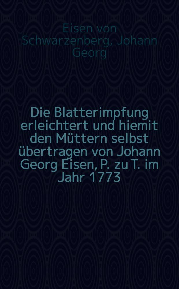 Die Blatterimpfung erleichtert und hiemit den Müttern selbst übertragen von Johann Georg Eisen, P. zu T. im Jahr 1773