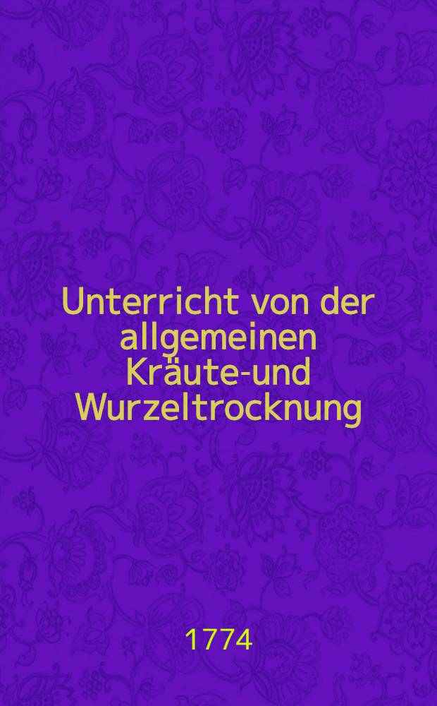 Unterricht von der allgemeinen Kräuter- und Wurzeltrocknung : Erster Theil von den Zugemüsen, Salaten und Gewürzen wie selbige getrocknet und in Kartuse verpacket werden sollen