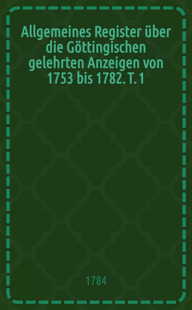 Allgemeines Register über die Göttingischen gelehrten Anzeigen von 1753 bis 1782. T. 1 : Verzeichniß von Schriften ungenannter Verfasser und von gesammleten Schriften mehrerer Verfasser, auch einige Nachrichten