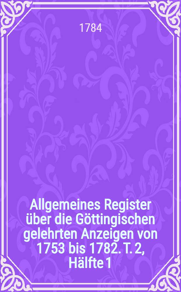 Allgemeines Register über die Göttingischen gelehrten Anzeigen von 1753 bis 1782. T. 2, Hälfte 1 : A-K