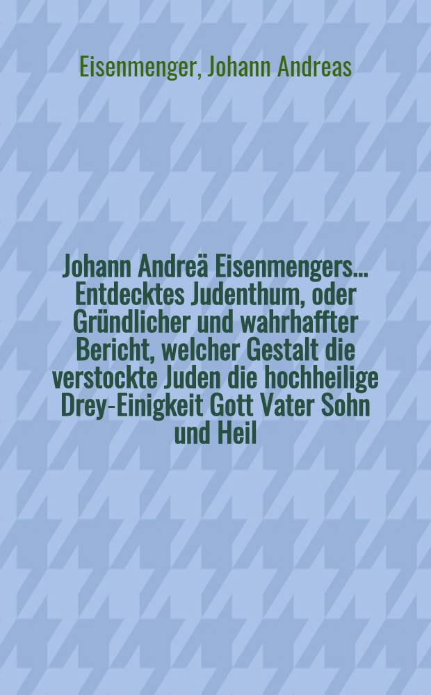 Johann Andreä Eisenmengers ... Entdecktes Judenthum, oder Gründlicher und wahrhaffter Bericht, welcher Gestalt die verstockte Juden die hochheilige Drey-Einigkeit Gott Vater Sohn und Heil. Geist erschrecklicher Weise lästern unv verunehren ... : Dabey noch viel andere, .. n ur zum Theil bekant gewesene Dinge und grosse Irrthüme der jüdischen Religion und Theologie ... : In zweyen Theilen verfasset ..
