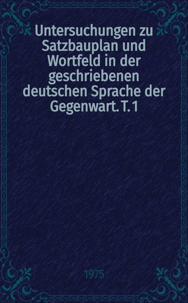 Untersuchungen zu Satzbauplan und Wortfeld in der geschriebenen deutschen Sprache der Gegenwart. T. 1