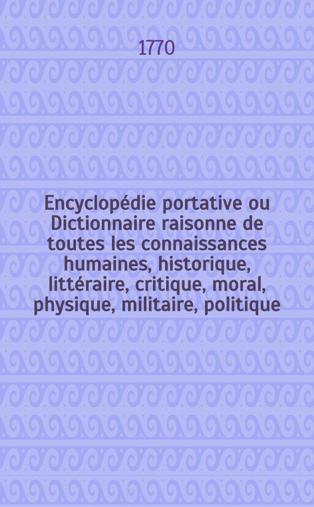 Encyclopédie portative ou Dictionnaire raisonne de toutes les connaissances humaines, historique, littéraire, critique, moral, physique, militaire, politique, caractéristique ... et généralement de tout ce qui peur avoir rapport aux différentes circonstances de la vie humaine : À l'usage des gens du monde : T. 1-5