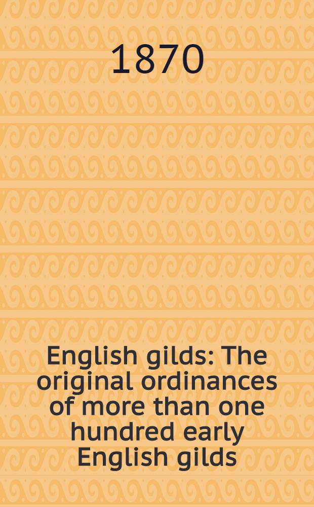 English gilds : The original ordinances of more than one hundred early English gilds : Together with pe olde usages of pe cite of Wynchestre : the Ordinances of Worcester : the Office of the mayor of Bristol : and the Costomary of the manor of Tettenhall-Regis : From original mss. of the 14th and 15th centuries