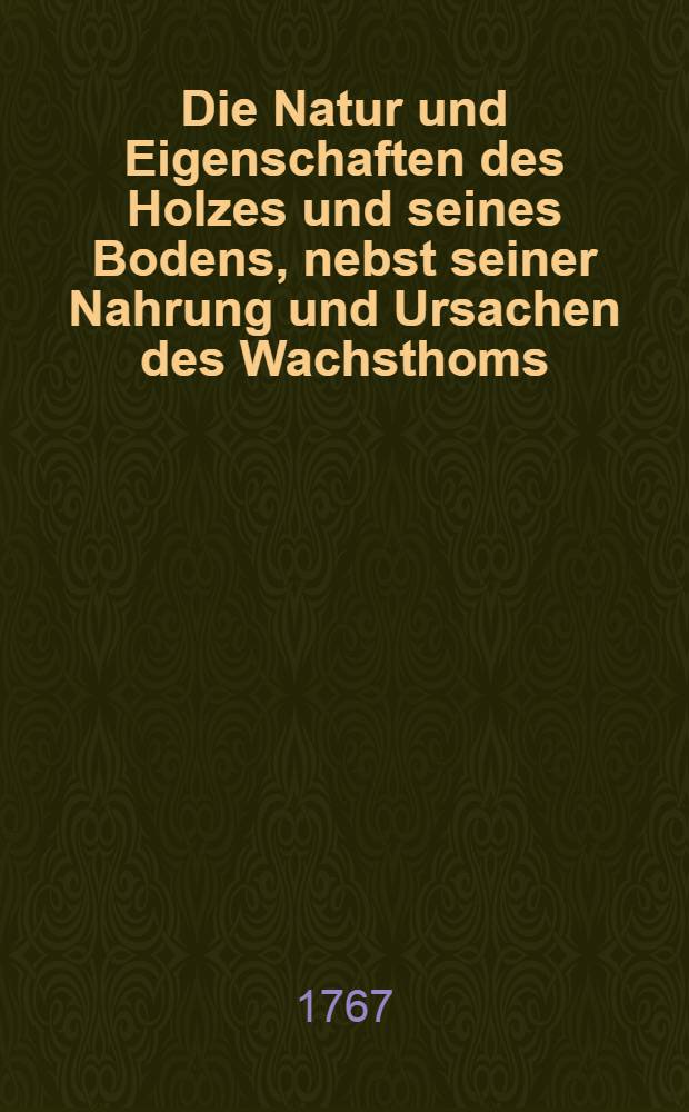 Die Natur und Eigenschaften des Holzes und seines Bodens, nebst seiner Nahrung und Ursachen des Wachsthoms