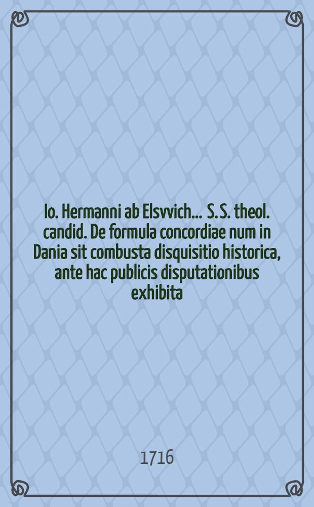 ... Io. Hermanni ab Elsvvich ... S. S. theol. candid. De formula concordiae num in Dania sit combusta disquisitio historica, ante hac publicis disputationibus exhibita, nunc recusa multisque accessionibus aucta