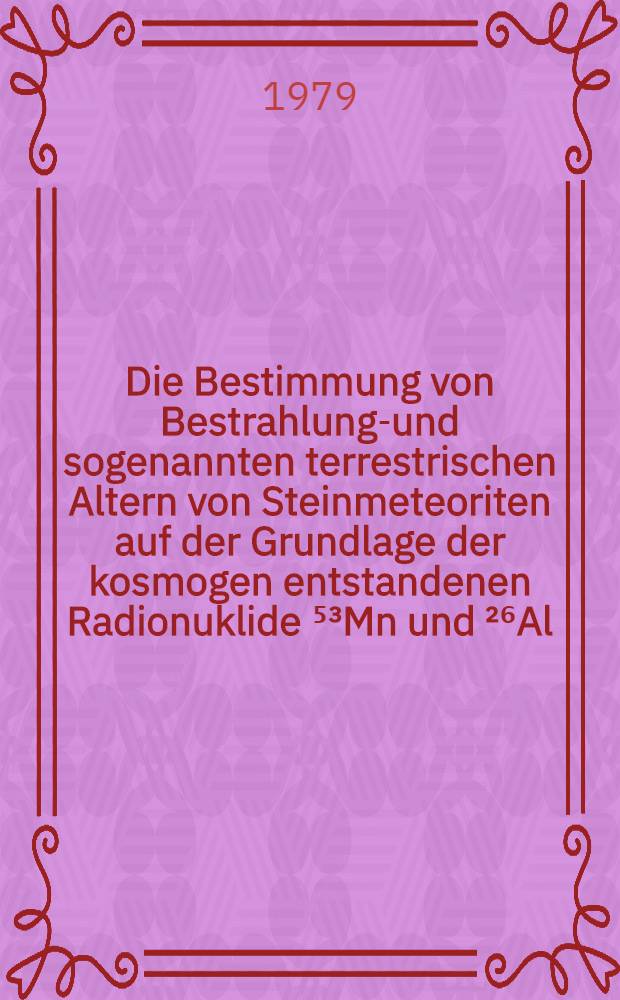 Die Bestimmung von Bestrahlungs- und sogenannten terrestrischen Altern von Steinmeteoriten auf der Grundlage der kosmogen entstandenen Radionuklide ⁵³Mn und ²⁶Al : Inaug.-Diss