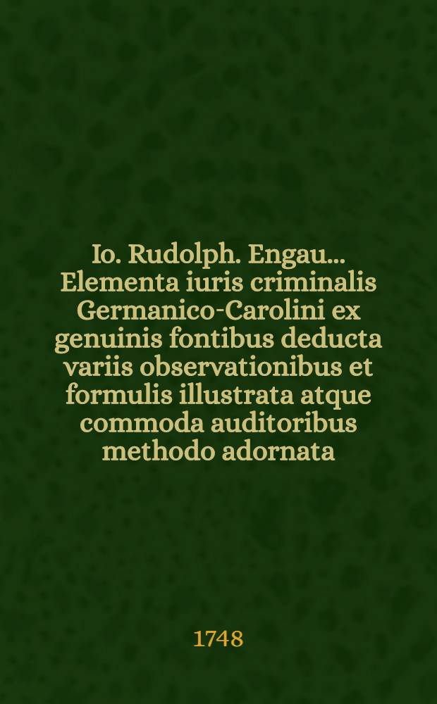 Io. Rudolph. Engau ... Elementa iuris criminalis Germanico-Carolini ex genuinis fontibus deducta variis observationibus et formulis illustrata atque commoda auditoribus methodo adornata